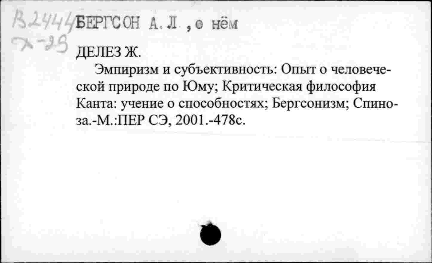 ﻿БЕРГСОН А. Л ,о нём
д
ДЕЛЕЗ Ж.
Эмпиризм и субъективность: Опыт о человеческой природе по Юму; Критическая философия Канта: учение о способностях; Бергсонизм; Спино-за.-М.:ПЕР СЭ, 2001.-478с.